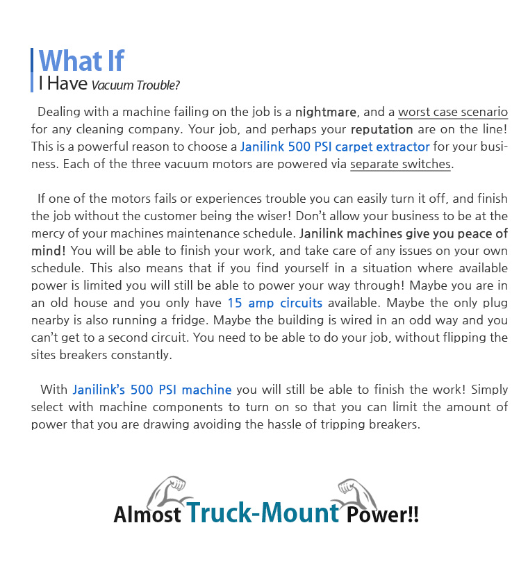 What If I Have Vacuum Trouble? Dealing with a machine failing on the job is a nightmare, and a worst case scenario for any cleaning company. Your job, and perhaps your reputation are on the line! This is a powerful reason to choose a Janilink 500 PSI carpet extractor for your business. Each of the three vacuum motors are powered via separate switches. If one of the motors fails or experiences trouble you can easily turn it off, and finish the job without the customer being the wiser! Don't allow your business to be at the mercy of your machines maintenance schedule. Janilink machines give you peace of mind! You will be able to finish your work, and take care of any issues on your own schedule. This also means that if you find yourself in a situation where available power is limited you will still be able to power your way through! Maybe you are in an old house and you only have 15 amp circuits available. Maybe the only plug nearby is also running a fridge. Maybe the building is wired in an odd way and you can't get to a second circuit. You need to be able to do your job, without flipping the sites breakers constantly. With Janilink's 500 PSI machine you will still be able to finish the work! Simply select with machine components to turn on so that you can limit the amount of power that you are drawing avoiding the hassle of tripping breakers. Almost Truck-Mount Power!!