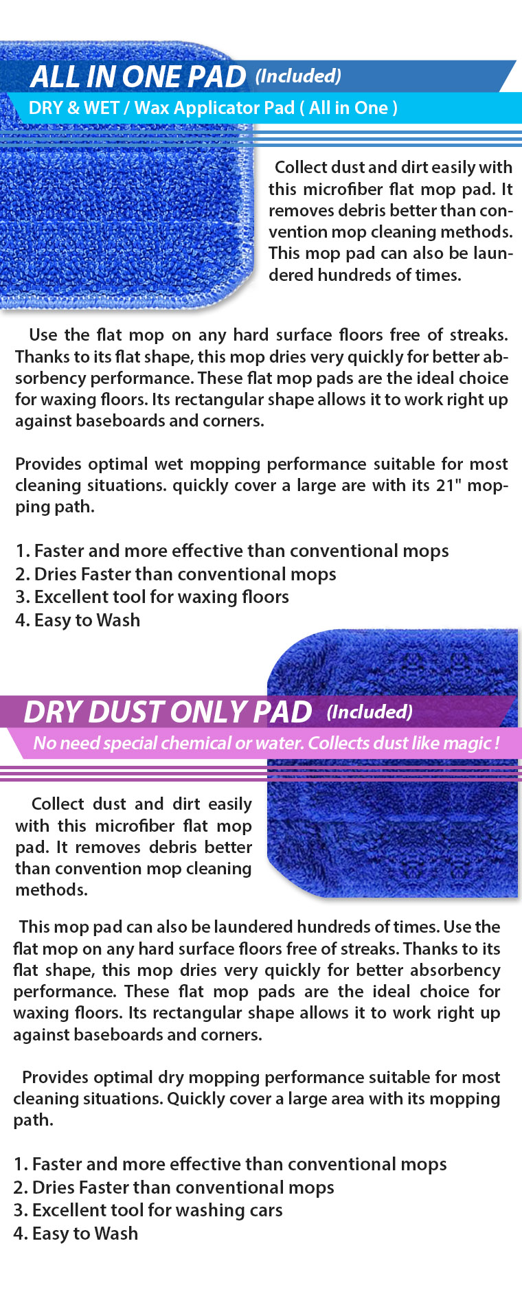 ALL IN ONE PAD(Included) DRY & WET / Wax Applicator Pad ( All in One ). Collect dust and dirt easily with this microfiber flat mop pad. It removes debris better than convention mop cleaning methods. This mop pad can also be laundered hundreds of times. Use the flat mop on any hard surface floors free of streaks. Thanks to its flat shape, this mop dries very quickly for better absorbency performance. These flat mop pads are the ideal choice for waxing floors. Its rectangular shape allows it to work right up against baseboards and corners. Provides optimal wet mopping performance suitable for most cleaning situations. quickly cover a large are with its 21 inch mopping path. 1. Faster and more effective than conventional mops 2. Dries Faster than conventional mops 3. Excellent tool for waxing floors 4. Easy to Wash