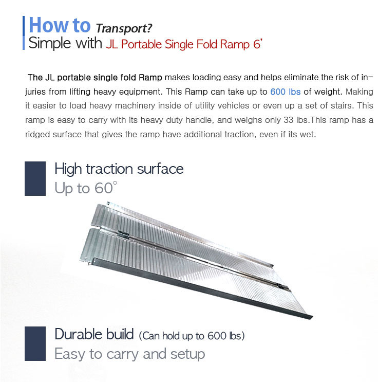 How to Transport? Simple with JL Portable Single Fold Ramp 6'. The JL portable single fold Ramp makes loading easy and helps eliminate the risk of injuries from lifting heavy equipment. This Ramp can take up to 1600 lbs of weight. Making it easier to load heavy machinery inside of utility vehicles or even up a set of stairs. This ramp is easy to carry with its heavy duty handle, and weighing only 33 lbs.This ramp has ridge on the surfaces that make the ramp have additional traction, even if its wet.High traction surface, Up to 60 degree. Durable build (Can hold up to 600 lbs). Easy to carry and setup.